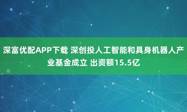 深富优配APP下载 深创投人工智能和具身机器人产业基金成立 出资额15.5亿