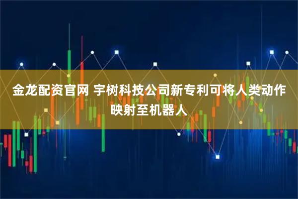 金龙配资官网 宇树科技公司新专利可将人类动作映射至机器人