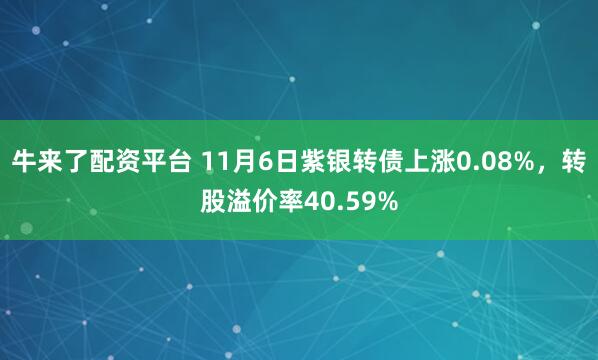 牛来了配资平台 11月6日紫银转债上涨0.08%，转股溢价率40.59%