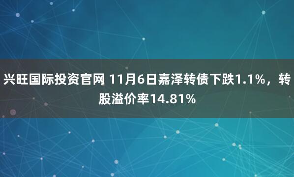 兴旺国际投资官网 11月6日嘉泽转债下跌1.1%，转股溢价率14.81%