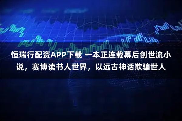 恒瑞行配资APP下载 一本正连载幕后创世流小说，赛博读书人世界，以远古神话欺骗世人