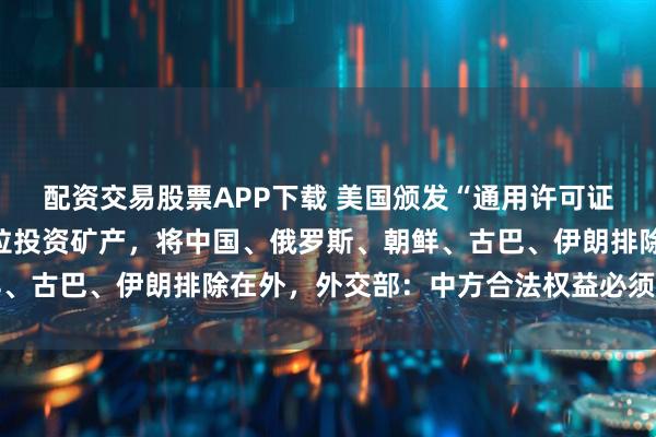 配资交易股票APP下载 美国颁发“通用许可证”，授权同意在委内瑞拉投资矿产，将中国、俄罗斯、朝鲜、古巴、伊朗排除在外，外交部：中方合法权益必须得到保护