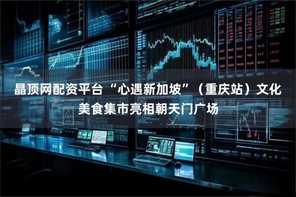 晶顶网配资平台 “心遇新加坡”（重庆站）文化美食集市亮相朝天门广场