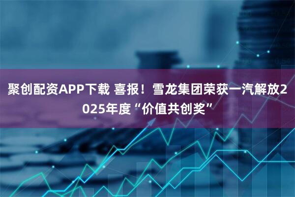 聚创配资APP下载 喜报！雪龙集团荣获一汽解放2025年度“价值共创奖”