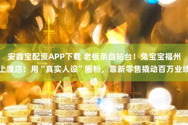 安鑫宝配资APP下载 老板亲自站台！兔宝宝福州上渡店：用“真实人设”圈粉，靠新零售撬动百万业绩