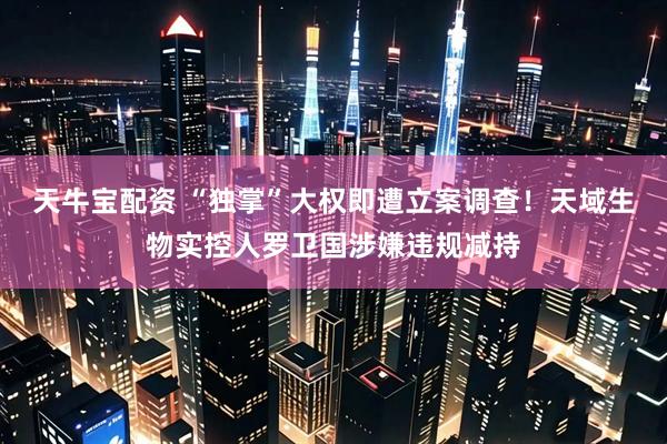 天牛宝配资 “独掌”大权即遭立案调查！天域生物实控人罗卫国涉嫌违规减持