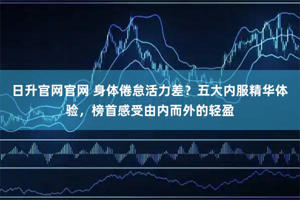 日升官网官网 身体倦怠活力差？五大内服精华体验，榜首感受由内而外的轻盈