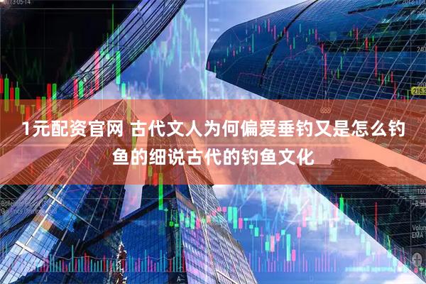 1元配资官网 古代文人为何偏爱垂钓又是怎么钓鱼的细说古代的钓鱼文化