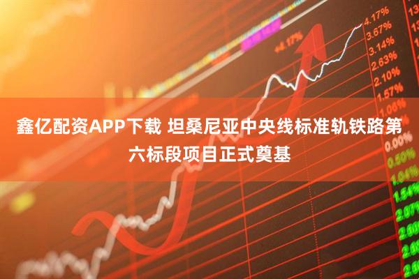鑫亿配资APP下载 坦桑尼亚中央线标准轨铁路第六标段项目正式奠基