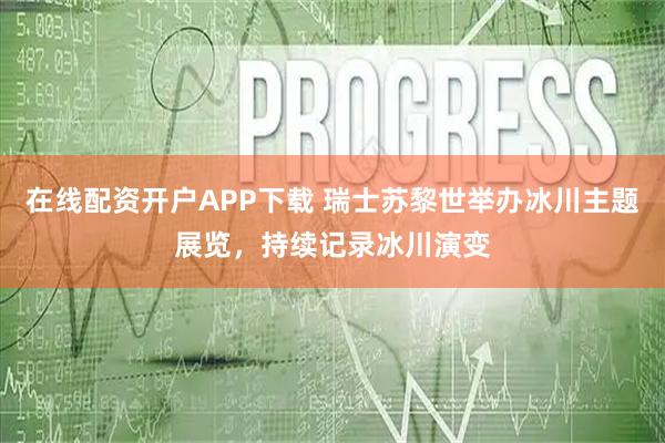 在线配资开户APP下载 瑞士苏黎世举办冰川主题展览，持续记录冰川演变