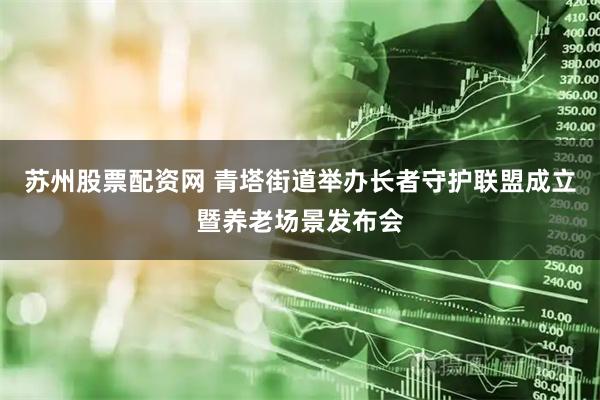 苏州股票配资网 青塔街道举办长者守护联盟成立暨养老场景发布会