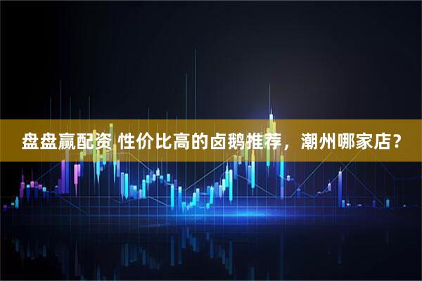 盘盘赢配资 性价比高的卤鹅推荐，潮州哪家店？